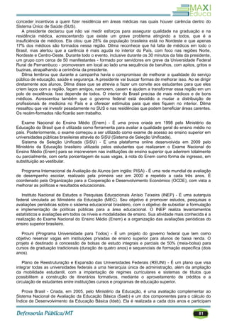 81
conceder incentivos a quem fizer residência em áreas médicas nas quais houver carência dentro do
Sistema Único de Saúde (SUS).
A presidente declarou que não vai medir esforços para assegurar qualidade na graduação e na
residência médica, acrescentando que existe um grave problema atingindo a todos, que é a
insuficiência de médicos. Ela citou que 28% da população brasileira está no Nordeste e que apenas
17% dos médicos são formados nessa região. Dilma reconhece que há falta de médicos em todo o
Brasil, mas alertou que a carência é mais aguda no interior do País, com foco nas regiões Norte,
Nordeste e Centro-Oeste. Durante todo o evento, inclusive durante os 30 minutos da fala da presidente,
um grupo com cerca de 50 manifestantes - formado por servidores em greve da Universidade Federal
Rural de Pernambuco - promoveram em local ao lado uma sequência de barulhos, com apitos, gritos e
buzinas, atrapalhando a cerimônia da presidente.
Dilma lembrou que durante a campanha havia o compromisso de melhorar a qualidade do serviço
público de educação, saúde e segurança. A presidente vai buscar formas de melhorar isso. Ao se dirigir
diretamente aos alunos, Dilma disse que se atrevia a fazer um convite aos estudantes para que eles
criem laços com a região, façam amigos, namorem, casem e ajudem a transformar essa região em um
polo de excelência. Isso depende de todos. O interior do Brasil precisa de mais médicos e de bons
médicos. Acrescentou também que o governo federal está decidido a mudar a distribuição de
profissionais de medicina no País e a oferecer estímulos para que eles fiquem no interior. Dilma
ressaltou que vai investir pesadamente no SUS e nas residências que podem beneficiar áreas carentes.
Os recém-formados não ficarão sem trabalho.
Exame Nacional do Ensino Médio (Enem) - É uma prova criada em 1998 pelo Ministério da
Educação do Brasil que é utilizada como ferramenta para avaliar a qualidade geral do ensino médio no
país. Posteriormente, o exame começou a ser utilizado como exame de acesso ao ensino superior em
universidades públicas brasileiras através do SiSU (Sistema de Seleção Unificada).
Sistema de Seleção Unificada (SiSU) - É uma plataforma online desenvolvida em 2009 pelo
Ministério da Educação brasileiro utilizada pelos estudantes que realizaram o Exame Nacional do
Ensino Médio (Enem) para se inscreverem nas instituições de ensino superior que aderirem totalmente
ou parcialmente, com certa porcentagem de suas vagas, à nota do Enem como forma de ingresso, em
substituição ao vestibular.
Programa Internacional de Avaliação de Alunos (em inglês: PISA) - É uma rede mundial de avaliação
de desempenho escolar, realizado pela primeira vez em 2000 e repetido a cada três anos. É
coordenado pela Organização para a Cooperação e Desenvolvimento Económico (OCDE), com vista a
melhorar as políticas e resultados educacionais.
Instituto Nacional de Estudos e Pesquisas Educacionais Anísio Teixeira (INEP) - É uma autarquia
federal vinculada ao Ministério da Educação (MEC). Seu objetivo é promover estudos, pesquisas e
avaliações periódicas sobre o sistema educacional brasileiro, com o objetivo de subsidiar a formulação
e implementação de políticas públicas para a área educacional. O INEP realiza levantamentos
estatísticos e avaliações em todos os níveis e modalidades de ensino. Sua atividade mais conhecida é a
realização do Exame Nacional do Ensino Médio (Enem) e a organização das avaliações periódicas do
ensino superior brasileiro.
Prouni (Programa Universidade para Todos) - É um projeto do governo federal que tem como
objetivo reservar vagas em instituições privadas de ensino superior para alunos de baixa renda. O
projeto é destinado à concessão de bolsas de estudo integrais e parciais de 50% (meia-bolsa) para
cursos de graduação tradicionais (duração de quatro anos) e sequenciais de formação específica (dois
anos).
Plano de Reestruturação e Expansão das Universidades Federais (REUNI) - É um plano que visa
integrar todas as universidades federais a uma hierarquia única de administração, além da ampliação
da mobilidade estudantil, com a implantação de regimes curriculares e sistemas de títulos que
possibilitem a construção de itinerários formativos, mediante o aproveitamento de créditos e a
circulação de estudantes entre instituições cursos e programas de educação superior.
Prova Brasil - Criada, em 2005, pelo Ministério da Educação, é uma avaliação complementar ao
Sistema Nacional de Avaliação da Educação Básica (Saeb) e um dos componentes para o cálculo do
Índice de Desenvolvimento da Educação Básica (Ideb). Ela é realizada a cada dois anos e participam
 