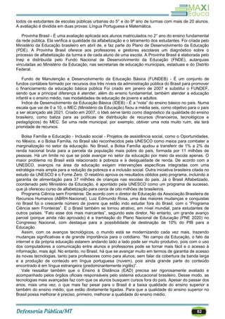 82
todos os estudantes de escolas públicas urbanas do 5° e do 9º ano de turmas com mais de 20 alunos.
A avaliação é dividida em duas provas: Língua Portuguesa e Matemática.
Provinha Brasil - É uma avaliação aplicada aos alunos matriculados no 2° ano do ensino fundamental
da rede pública. Ela verifica a qualidade da alfabetização e o letramento dos estudantes. Foi criada pelo
Ministério da Educação brasileiro em abril de, e faz parte do Plano de Desenvolvimento da Educação
(PDE). A Provinha Brasil oferece aos professores e gestores escolares um diagnóstico sobre o
processo de alfabetização da turma e de cada aluno de uma escola. A Provinha Brasil é elaborada pelo
Inep e distribuída pelo Fundo Nacional de Desenvolvimento da Educação (FNDE), autarquias
vinculadas ao Ministério da Educação, nas secretarias de educação municipais, estaduais e do Distrito
Federal.
Fundo de Manutenção e Desenvolvimento da Educação Básica (FUNDEB) - É um conjunto de
fundos contábeis formado por recursos dos três níveis da administração pública do Brasil para promover
o financiamento da educação básica pública Foi criado em janeiro de 2007 e substitui o FUNDEF,
sendo que a principal diferença é atender, além do ensino fundamental, também atender a educação
infantil e o ensino médio, nas modalidades de educação de jovens e adultos.
Índice de Desenvolvimento da Educação Básica (IDEB) - É a ―nota‖ do ensino básico no país. Numa
escala que vai de 0 a 10, o MEC (Ministério da Educação) fixou a média seis, como objetivo para o país
a ser alcançado até 2021. Criado em 2007, o Ideb serve tanto como diagnóstico da qualidade do ensino
brasileiro, como baliza para as políticas de distribuição de recursos (financeiros, tecnológicos e
pedagógicos) do MEC. Se uma rede municipal, por exemplo, obtiver uma nota muito ruim, ela terá
prioridade de recursos.
Bolsa Família e Educação - Inclusão social - Projetos de assistência social, como o Oportunidades,
no México, e o Bolsa Família, no Brasil são reconhecidos pela UNESCO como meios para combater a
marginalização no setor da educação. No Brasil, a Bolsa Família ajudou a transferir de 1% a 2% da
renda nacional bruta para a parcela da população mais pobre do país, formada por 11 milhões de
pessoas. Há um limite no que se pode avançar no setor da educação por meio da escola apenas. O
maior problema no Brasil está relacionado à pobreza e à desigualdade de renda. De acordo com a
UNESCO, avanços na área da educação exigem intervenções específicas integradas com uma
estratégia mais ampla para a redução da pobreza e a inclusão social. Outra iniciativa brasileira citada no
estudo da UNESCO é o Fome Zero. O relatório aprova os resultados obtidos pelo programa, incluindo a
garantia de alimentação para 37 milhões de crianças nas escolas do país. Já o Brasil Alfabetizado,
coordenado pelo Ministério da Educação, é apontado pela UNESCO como um programa de sucesso,
que já ofereceu curso de alfabetização para cerca de oito milhões de brasileiros.
Programa Ciência sem Fronteiras: De acordo com o diretor de Educação da Associação Brasileira de
Recursos Humanos (ABRH-Nacional), Luiz Edmundo Rosa, uma das maiores mudanças e conquistas
no Brasil foi o crescente número de jovens que estão indo estudar fora do Brasil, com o ―Programa
Ciência sem Fronteiras‖. E o Brasil também se tornou atrativo, em nível mundial, para estudantes de
outros países. ―Fato esse dos mais marcantes‖, segundo este diretor. No entanto, um grande avanço
parcial (porque ainda não aprovado) é a tramitação do Plano Nacional de Educação (PNE 2020) no
Congresso Nacional, com destaque para a possibilidade de destinação de 10% do PIB para a
Educação.
Assim, com os avanços tecnológicos, o mundo está se modernizando cada vez mais, trazendo
mudanças significativas e de grande importância para o cotidiano. ―No campo da Educação, o fato da
internet e da própria educação estarem andando lado a lado pode ser muito produtivo, pois com o uso
dos computadores a comunicação entre alunos e professores pode se tornar mais fácil e o acesso à
informação, mais ágil. No entanto, no Brasil, há que se avançar muito em termos de garantia de acesso
às novas tecnologias, tanto para professores como para alunos, sem falar da cobertura da banda larga
e a produção de conteúdo em língua portuguesa (nuvem), pois ainda grande parte do conteúdo
encontrado é em língua estrangeira (predominantemente inglês)‖.
Vale ressaltar também que o Ensino à Distância (EAD) precisa ser rigorosamente avaliado e
acompanhado pelos órgãos oficiais responsáveis pelo sistema educacional brasileiro. Desse modo, as
tecnologias mais avançadas faz com que os alunos busquem cursos fora do país. Apesar do passar dos
anos, mais uma vez, o que mais faz pesar para o Brasil é a baixa qualidade do ensino superior e
também do ensino médio, que estão diretamente ligadas. Para que a qualidade do ensino superior no
Brasil possa melhorar é preciso, primeiro, melhorar a qualidade do ensino médio.
 