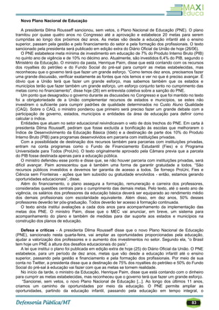 83
Novo Plano Nacional de Educação
A presidenta Dilma Rousseff sancionou, sem vetos, o Plano Nacional de Educação (PNE). O plano
tramitou por quase quatro anos no Congresso até a aprovação e estabelece 20 metas para serem
cumpridas ao longo dos próximos dez anos. As metas vão desde a educação infantil até o ensino
superior, passam pela gestão e pelo financiamento do setor e pela formação dos profissionais. O texto
sancionado pela presidenta será publicado em edição extra do Diário Oficial da União de hoje (26/06).
O PNE estabelece meta mínima de investimento em educação de 7% do Produto Interno Bruto (PIB)
no quinto ano de vigência e de 10% no décimo ano. Atualmente, são investidos 6,4% do PIB, segundo o
Ministério da Educação. O ministro da pasta, Henrique Paim, disse que está contando com os recursos
dos royalties do petróleo e do Fundo Social do pré-sal para cumprir as metas estabelecidas, mas
reconheceu que o governo terá que fazer um grande esforço. ―Como temos dez anos, precisamos fazer
uma grande discussão, verificar exatamente as fontes que nós temos e ver no que é preciso avançar. É
óbvio que a União terá que fazer um grande esforço, mas sabemos também que os estados e
municípios terão que fazer também um grande esforço, um esforço conjunto tanto no cumprimento das
metas como no financiamento", disse hoje (26) em entrevista coletiva sobre a sanção do PNE.
Um ponto que desagradou o governo durante as discussões no Congresso e que foi mantido no texto
foi a obrigatoriedade de a União complementar recursos de estados e municípios, se estes não
investirem o suficiente para cumprir padrões de qualidade determinados no Custo Aluno Qualidade
(CAQ). Sobre o CAQ, o ministro ponderou que primeiro será preciso fazer um grande debate com a
participação de governo, estados, municípios e entidades da área de educação para definir como
calcular o índice.
Entidades que atuam no setor educacional reivindicavam o veto de dois trechos do PNE. Em carta à
presidenta Dilma Rousseff, pediram que fosse excluída a bonificação às escolas que melhorarem o
Índice de Desenvolvimento da Educação Básica (Ideb) e a destinação de parte dos 10% do Produto
Interno Bruto (PIB) para programas desenvolvidos em parceria com instituições privadas.
Com a possibilidade de destinação dos recursos também para parcerias com instituições privadas,
entram na conta programas como o Fundo de Financiamento Estudantil (Fies) e o Programa
Universidade para Todos (ProUni). O texto originalmente aprovado pela Câmara previa que a parcela
do PIB fosse destinada apenas para a educação pública.
O ministro defendeu esse ponto e disse que, se não houver parceria com instituições privadas, será
difícil avançar. Paim acrescentou que é também uma forma de garantir gratuidade a todos. ―São
recursos públicos investidos e devemos ter garantia de acesso a todos. Se forneço ProUni, Fies e
Ciência sem Fronteiras - ações que tem subsídio ou gratuidade envolvidos - então, estamos gerando
oportunidades educacionais‖, disse.
Além do financiamento, o plano assegura a formação, remuneração e carreira dos professores,
consideradas questões centrais para o cumprimento das demais metas. Pelo texto, até o sexto ano de
vigência, os salários dos professores da educação básica deverá ser equiparado ao rendimento médio
dos demais profissionais com escolaridade equivalente. Além disso, em dez anos, 50% desses
professores deverão ter pós-graduação. Todos deverão ter acesso à formação continuada.
O texto ainda institui avaliações a cada dois anos para acompanhamento da implementação das
metas dos PNE. O ministro Paim, disse que o MEC vai anunciar, em breve, um sistema para
acompanhamento do plano e também de medidas para dar suporte aos estados e municípios na
construção dos planos de educação.
Defesa e críticas - A presidenta Dilma Rousseff disse que o novo Plano Nacional de Educação
(PNE), sancionado nesta quarta-feira, vai ampliar as oportunidades proporcionadas pela educação,
ajudar a valorização dos professores e o aumento dos investimentos no setor. Segundo ela, ―o Brasil
tem hoje um PNE à altura dos desafios educacionais do país‖.
A lei que institui o plano foi publicada em edição extra de hoje (25) do Diário Oficial da União. O PNE
estabelece, para um período de dez anos, metas que vão desde a educação infantil até o ensino
superior, passando pela gestão e financiamento e pela formação dos profissionais. Por meio de sua
conta no Twitter, a presidenta disse que a destinação de 75% dos royalties do petróleo e 50% do Fundo
Social do pré-sal à educação vai fazer com que as metas se tornem realidade.
No início da tarde, o ministro da Educação, Henrique Paim, disse que está contando com o dinheiro
para cumprir as metas estabelecidas, mas reconheceu que o governo terá que fazer um grande esforço.
―Sancionei, sem vetos, o novo Plano Nacional de Educação [...]. Ao longo dos últimos 11 anos,
criamos um caminho de oportunidades por meio da educação. O PNE permite ampliar as
oportunidades, partindo da educação infantil, passando pela educação em tempo integral, o
 