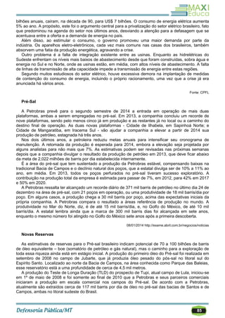 85
bilhões anuais, caíram, na década de 90, para US$ 7 bilhões. O consumo de energia elétrica aumenta
5% ao ano. A propósito, este foi o argumento central para a privatização do setor elétrico brasileiro, fato
que predominou na agenda do setor nos últimos anos, desviando a atenção para a defasagem que se
acentuava entre a oferta e a demanda de energia no país.
Além disso, ao estimular o consumo, o governo promoveu uma maior demanda por parte da
indústria. Os aparelhos eletro-eletrônicos, cada vez mais comuns nas casas dos brasileiros, também
absorvem uma fatia da produção energética, agravando a crise.
Outro problema é a falta de integração existente entre as usinas. Enquanto as hidrelétricas do
Sudeste enfrentam os níveis mais baixos de abastecimento desde que foram construídas, sobra água e
energia no Sul e no Norte, onde as usinas estão, em média, com altos níveis de abastecimento. A falta
de linhas de transmissão de alta capacidade impede a transmissão de energia entre estas regiões.
Segundo muitos estudiosos do setor elétrico, houve excessiva demora na implantação de medidas
de contenção do consumo de energia, incluindo o próprio racionamento, uma vez que a crise já era
anunciada há vários anos.
Fonte: CPFL
Pré-Sal
A Petrobras prevê para o segundo semestre de 2014 a entrada em operação de mais duas
plataformas, ambas a serem empregadas no pré-sal. Em 2013, a companhia concluiu um recorde de
nove plataformas, sendo pelo menos cinco já em produção e as restantes já no local ou a caminho do
destino final de operação. As duas novas plataformas - Cidade de Ilhabela, em Sapinhoá Norte; e
Cidade de Mangaratiba, em Iracema Sul - vão ajudar a companhia a elevar a partir de 2014 sua
produção de petróleo, estagnada há três anos.
Nos dois últimos anos, a petroleira reduziu metas anuais para intensificar seu cronograma de
manutenção. A retomada da produção é esperada para 2014, embora a elevação seja projetada por
alguns analistas para não mais que 7%. As estimativas podem ser revisadas nas próximas semanas
depois que a companhia divulgar o resultado da produção de petróleo em 2013, que deve ficar abaixo
da meta de 2,022 milhões de barris por dia estabelecida internamente.
É a área do pré-sal que tem sustentado a produção da Petrobras estável, compensando baixas na
tradicional Bacia de Campos e o declínio natural dos poços, que a estatal divulga ser de 10% a 11% ao
ano, em média. Em 2013, todos os poços perfurados no pré-sal tiveram sucesso exploratório. A
contribuição na produção total da empresa é estimada para passar de 7%, em 2012, para 42% em 2017
e 50% em 2020.
A Petrobras ressalta ter alcançado um recorde diário de 371 mil barris de petróleo no último dia 24 de
dezembro na área de pré-sal, com 21 poços em operação, ou uma produtividade de 18 mil barris/dia por
poço. Em alguns casos, a produção chega a 30 mil barris por poço, acima das expectativas iniciais da
própria companhia. A Petrobras compara o resultado a áreas referência de produção no mundo. A
produtividade no Mar do Norte, diz, é de até 15 mil barris/dia, e, no Golfo do México, de até 10 mil
barris/dia. A estatal lembra ainda que a marca de 300 mil barris dias foi alcançada em sete anos,
enquanto o mesmo número foi atingido no Golfo do México sete anos após a primeira descoberta.
08/01/2014 http://exame.abril.com.br/negocios/noticias
Novas Reservas
As estimativas de reservas para o Pré-sal brasileiro indicam potencial de 70 a 100 bilhões de barris
de óleo equivalente – boe (somatório de petróleo e gás natural), mas o caminho para a exploração de
toda essa riqueza ainda está em estágio inicial. A produção do primeiro óleo do Pré-sal foi realizada em
setembro de 2008 no campo de Jubarte, que já produzia óleo pesado do pós-sal no litoral sul do
Espírito Santo. Localizado ao norte da Bacia de Campos, na área conhecida como Parque das Baleias,
esse reservatório está a uma profundidade de cerca de 4,5 mil metros.
A produção do Teste de Longa Duração (TLD) do prospecto de Tupi, atual campo de Lula, iniciou-se
em 1º de maio de 2008 e foi somente ao final de 2010 que a Petrobras e seus parceiros comerciais
iniciaram a produção em escala comercial nos campos do Pré-sal. De acordo com a Petrobras,
atualmente são extraídos cerca de 117 mil barris por dia de óleo no pré-sal das bacias de Santos e de
Campos, ambas no litoral sudeste do Brasil.
 