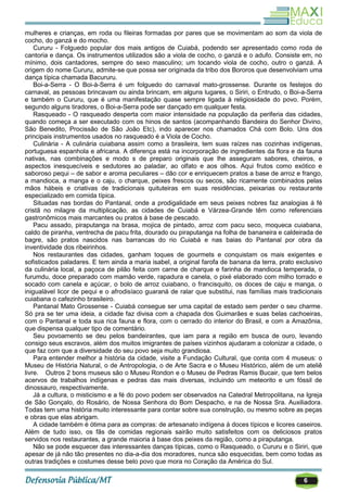 6
mulheres e crianças, em roda ou fileiras formadas por pares que se movimentam ao som da viola de
cocho, do ganzá e do mocho.
Cururu - Folguedo popular dos mais antigos de Cuiabá, podendo ser apresentado como roda de
cantoria e dança. Os instrumentos utilizados são a viola de cocho, o ganzá e o adufo. Consiste em, no
mínimo, dois cantadores, sempre do sexo masculino; um tocando viola de cocho, outro o ganzá. A
origem do nome Cururu, admite-se que possa ser originada da tribo dos Bororos que desenvolviam uma
dança típica chamada Bacururu.
Boi-a-Serra - O Boi-à-Serra é um folguedo do carnaval mato-grossense. Durante os festejos do
carnaval, as pessoas brincavam ou ainda brincam, em alguns lugares, o Siriri, o Entrudo, o Boi-a-Serra
e também o Cururu, que é uma manifestação quase sempre ligada à religiosidade do povo. Porém,
segundo alguns tiradores, o Boi-a-Serra pode ser dançado em qualquer festa.
Rasqueado - O rasqueado desperta com maior intensidade na população da periferia das cidades,
quando começa a ser executado com os hinos de santos (acompanhando Bandeira do Senhor Divino,
São Benedito, Procissão de São João Etc), indo aparecer nos chamados Chá com Bolo. Uns dos
principais instrumentos usados no rasqueado é a Viola de Cocho.
Culinária - A culinária cuiabana assim como a brasileira, tem suas raízes nas cozinhas indígenas,
portuguesa espanhola e africana. A diferença está na incorporação de ingredientes da flora e da fauna
nativas, nas combinações e modo s de preparo originais que lhe asseguram sabores, cheiros, e
aspectos inesquecíveis e sedutores ao paladar, ao olfato e aos olhos. Aqui frutos como exótico e
saboroso pequi – de sabor e aroma peculiares – dão cor e enriquecem pratos a base de arroz e frango,
a mandioca, a manga e o caju, o charque, peixes frescos ou secos, são ricamente combinados pelas
mãos hábeis e criativas de tradicionais quituteiras em suas residências, peixarias ou restaurante
especializado em comida típica.
Situadas nas bordas do Pantanal, onde a prodigalidade em seus peixes nobres faz analogias á fé
cristã no milagre da multiplicação, as cidades de Cuiabá e Várzea-Grande têm como referenciais
gastronômicos mais marcantes ou pratos à base de pescado.
Pacu assado, piraputanga na brasa, mojica de pintado, arroz com pacu seco, moqueca cuiabana,
caldo de piranha, ventrecha de pacu frita, dourado ou piraputanga na folha de bananeira e caldeirada de
bagre, são pratos nascidos nas barrancas do rio Cuiabá e nas baias do Pantanal por obra da
inventividade dos ribeirinhos.
Nos restaurantes das cidades, ganham toques de gourmets e conquistam os mais exigentes e
sofisticados paladares. E tem ainda a maria isabel, a original farofa de banana da terra, prato exclusivo
da culinária local, a paçoca de pilão feita com carne de charque e farinha de mandioca temperada, o
furumdu, doce preparado com mamão verde, rapadura e canela, o pixé elaborado com milho torrado e
socado com canela e açúcar, o bolo de arroz cuiabano, o francisquito, os doces de caju e manga, o
inigualável licor de pequi e o afrodisíaco guaraná de ralar que substitui, nas famílias mais tradicionais
cuiabana o cafezinho brasileiro.
Pantanal Mato Grossense - Cuiabá consegue ser uma capital de estado sem perder o seu charme.
Só pra se ter uma ideia, a cidade faz divisa com a chapada dos Guimarães e suas belas cachoeiras,
com o Pantanal e toda sua rica fauna e flora, com o cerrado do interior do Brasil, e com a Amazônia,
que dispensa qualquer tipo de comentário.
Seu povoamento se deu pelos bandeirantes, que iam para a região em busca de ouro, levando
consigo seus escravos, além dos muitos imigrantes de países vizinhos ajudaram a colonizar a cidade, o
que faz com que a diversidade do seu povo seja muito grandiosa.
Para entender melhor a história da cidade, visite a Fundação Cultural, que conta com 4 museus: o
Museu de História Natural, o de Antropologia, o de Arte Sacra e o Museu Histórico, além de um ateliê
livre. Outros 2 bons museus são o Museu Rondon e o Museu de Pedras Ramis Bucair, que tem belos
acervos de trabalhos indígenas e pedras das mais diversas, incluindo um meteorito e um fóssil de
dinossauro, respectivamente.
Já a cultura, o misticismo e a fé do povo podem ser observados na Catedral Metropolitana, na Igreja
de São Gonçalo, do Rosário, de Nossa Senhora do Bom Despacho, e na de Nossa Sra. Auxiliadora.
Todas tem uma história muito interessante para contar sobre sua construção, ou mesmo sobre as peças
e obras que elas abrigam.
A cidade também é ótima para as compras: de artesanato indígena à doces típicos e licores caseiros.
Além de tudo isso, os fãs de comidas regionais sairão muito satisfeitos com os deliciosos pratos
servidos nos restaurantes, a grande maioria à base dos peixes da região, como a piraputanga.
Não se pode esquecer das interessantes danças típicas, como o Rasqueado, o Cururu e o Siriri, que
apesar de já não tão presentes no dia-a-dia dos moradores, nunca são esquecidas, bem como todas as
outras tradições e costumes desse belo povo que mora no Coração da América do Sul.
 