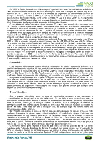89
Em 1968, a Escola Politécnica da USP inaugurou o primeiro laboratório de microeletrônica do País, o
LME, pioneiro no desenvolvimento de várias tecnologias, entre elas, a criação do primeiro chip 100%
nacional em 1971. Em 1974, é a vez de a Faculdade de Engenharia da Universidade Estadual de
Campinas (Unicamp) fundar o LED (Laboratório de Eletrônica e Dispositivos), que desenvolveu
equipamentos de microeletrônica, como fornos térmicos. O LED é o atual Centro de Componentes
Semicondutores (CSS), responsável por pesquisa de ponta em técnicas de micro e nano tecnologias,
além de cursos de graduação, de pós-graduação e de extensão na área.
O mercado de microeletrônica expandiu-se nos anos 70, puxado pelo aumento do consumo de bens
de consumo duráveis – geladeiras, fogões, máquinas de lavar roupa etc. Nos anos 80, pouco mais de
20 empresas fabricantes de componentes eletrônicos já operavam no Brasil. O setor sofreu uma
retração com a Lei de Informática, de 1991. O objetivo era fomentar um mercado nacional, mas o efeito
foi contrário. Pela legislação, ganhariam isenção as empresas que cumprissem o chamado Processo
Produtivo Básico (PPB), que fixava um percentual mínimo de nacionalização. Mas essa nacionalização
era para os produtos finais, e não para a produção dos chips.
Sem incentivos, várias empresas fecharam ou saíram do País, que passou a importar chips. Entre
1989 e 1998, a produção nacional de semicondutores caiu de US$ 200 milhões para US$ 54 milhões,
de acordo com a Associação Brasileira da Indústria Elétrica e Eletrônica (Abinee). Só em 2001, com a
nova Lei de Informática, a produção de chip voltou a ter força. A partir de então, os fabricantes teriam
até 97% de desconto do IPI (Imposto de Produtos Industrializados), desde que investissem 5% do
faturamento em pesquisa de novas tecnologias. Depois desta, outras leis ampliaram a possibilidade de
isenções fiscais que aceleraram o desenvolvimento de inovações tecnológicas dentro do Brasil. O
grande marco veio em 2008, com a fundação do Centro de Excelência em Tecnologia Eletrônica
(Ceitec), empresa pública federal responsável por desenvolver chips com tecnologia nacional. O Ceitec
é a primeira fábrica de chips da América Latina.
Chip orgânico
Outra iniciativa que também ganha destaque atualmente na corrida tecnológica brasileira é a
pesquisa em eletrônica orgânica, ou seja, com produtos baseados em carbono em vez dos tradicionais
silício ou cobre. O Instituto Nacional de Eletrônica Orgânica (Ineo), integrado ao Instituto de Física da
USP em São Carlos (interior de São Paulo), desenvolve dispositivos eletrônicos a partir de moléculas
orgânicas. Esses componentes são utilizados, por exemplo, em telas luminosas e ―displays‖ de
computadores e televisão com a tecnologia OLEDs (em português, Diodo Orgânico Emissor de Luz).
Uma tela com essa tecnologia é composta de moléculas que emitem luz ao serem atravessadas por
uma corrente elétrica. Além de consumir menos energia, a tela exibe imagens com mais nitidez. Os
trabalhos do Ineo estão focados, além de outras tecnologias ligadas à eletrônica orgânica, no
desenvolvimento de dispositivos conservadores de energia, que podem simular, por exemplo, uma
espécie de fotossíntese para gerar energia.
Crimes Cibernéticos
Com o espaço cibernético, todos os tipos de informações passaram a ser acessadas e
compartilhadas em tempo real e em alta velocidade. Por um lado, a rede proporcionou avanços
inestimáveis, mas no âmbito criminal, o advento da internet trouxe problemas. Desvios de dinheiro em
sites de bancos, interrupção de serviços, invasão de e-mails, troca e divulgação de material de
pornografia infantil são apenas alguns exemplos de crimes que não precisam mais ser executados na
calada da noite. Tudo pode ser feito a qualquer hora, de qualquer lugar do planeta. Basta um
computador conectado à internet.
De 1995 até hoje, quando o acesso à internet passou a comercializado no país, os crimes via rede
mudaram de escala e de volume, porém o dinheiro ainda é o principal atrativo para os criminosos. Um
estudo divulgado, no mês passado, pela Norton da Symantec, aponta que os prejuízos com crimes
cibernéticos somaram R$ 15,9 bilhões no Brasil no último ano. Especializada em segurança de
computadores e proteção de dados e software, a empresa ouviu 13 mil adultos, com idade entre 18 e 64
anos, em 24 países, sendo 546 brasileiros entrevistados. De acordo com o estudo, calcula-se que 28,3
milhões de pessoas no Brasil foram vítimas de algum tipo de crime cibernético.
O montante aferido pela empresa é mais de dez vezes superior ao prejuízo de R$ 1,5 bilhão
registrado pela Federação Brasileira de Bancos (Febraban) com esses crimes, com crescimento de
60% em relação às fraudes em serviços bancários via internet e celular, em transações de call center,
cartões de crédito e de débito registradas. Do total, R$ 900 milhões foram perdidos em golpes pelo
 