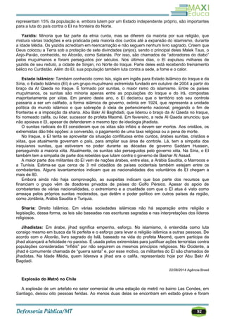 92
representam 15% da população e, embora lutem por um Estado independente próprio, são importantes
para a luta do país contra o EI na fronteira do Norte.
Yazidis: Minoria que faz parte da etnia curda, mas se diferem da maioria por sua religião, que
mistura várias tradições e era praticada pela maioria dos curdos até a expansão do islamismo, durante
a Idade Média. Os yazidis acreditam em reencarnação e não seguem nenhum livro sagrado. Creem que
Deus colocou a Terra sob a proteção de sete divindades (anjos), sendo o principal deles Malek Taus, o
Anjo-Pavão, conhecido, no Alcorão, como Satanás. Por isso, são chamados de ―adoradores do diabo‖
pelos muçulmanos e foram perseguidos por séculos. Nos últimos dias, o EI expulsou milhares de
yazidis de seu reduto, a cidade de Sinjan, no Norte do Iraque. Parte deles está recebendo treinamento
bélico no Curdistão. Além do EI, sua população também luta contra a sede, a fome e o calor.
Estado Islâmico: Também conhecido como Isis, sigla em inglês para Estado Islâmico do Iraque e da
Síria, o Estado Islâmico (EI) é um grupo muçulmano extremista fundado em outubro de 2004 a partir do
braço da Al Qaeda no Iraque. É formado por sunitas, o maior ramo do islamismo. Entre os países
muçulmanos, os sunitas são minoria apenas entre as populações do Iraque e do Irã, compostas
majoritariamente por xiitas. Em janeiro deste ano, o EI declarou que o território sob seu controle
passaria a ser um califado, a forma islâmica de governo, extinta em 1924, que representa a unidade
política do mundo islâmico e que sobrepõe à ideia de pertencimento nacional, pregando o fim de
fronteiras e a imposição da sharia. Abu Bakr Al Baghdadi, que liderou o braço da Al Qaeda no Iraque,
foi nomeado califa, ou líder, sucessor do profeta Maomé. Em fevereiro, a rede Al Qaeda anunciou que
não apoiava o EI, apesar de defenderem o mesmo tipo de ideologia jihadista.
O sunitas radicais do EI consideram que os xiitas são infiéis e devem ser mortos. Aos cristãos, os
extremistas dão três opções: a conversão, o pagamento de uma taxa religiosa ou a pena de morte.
No Iraque, o EI tenta se aproveitar da situação conflituosa entre curdos, árabes sunitas, cristãos e
xiitas, que atualmente governam o país, para ampliar sua área de controle. Lá, tem a simpatia dos
iraquianos sunitas, que estiveram no poder durante as décadas de governo Saddam Hussein,
perseguindo a maioria xiita. Atualmente, os sunitas são perseguidos pelo governo xiita. Na Síria, o EI
também tem a simpatia de parte dos rebeldes que lutam contra o governo de Bashar Al Assad.
A maior parte dos militantes do EI vem de nações árabes, entre elas, a Arábia Saudita, o Marrocos e
a Tunísia. Estima-se que cerca de 3 mil cidadãos de países ocidentais também estejam entre os
combatentes. Alguns levantamentos indicam que as nacionalidades dos voluntários do EI chegam a
mais de 80.
Embora ainda não haja comprovação, as suspeitas indicam que boa parte dos recursos que
financiam o grupo vêm de doadores privados de países do Golfo Pérsico. Apesar do apoio de
combatentes de várias nacionalidades, o extremismo e a crueldade com que o EI atua é visto como
ameaça pelos próprios sunitas moderados, que detêm o poder político em outros países da região,
como Jordânia, Arábia Saudita e Turquia.
Sharia: Direito Islâmico. Em várias sociedades islâmicas não há separação entre religião e
legislação, dessa forma, as leis são baseadas nas escrituras sagradas e nas interpretações dos líderes
religiosos.
Jihadistas: Em árabe, jihad significa empenho, esforço. No islamismo, é entendida como luta
consigo mesmo em busca da fé perfeita e o esforço para levar a religião islâmica a outras pessoas. De
acordo com o Alcorão, livro sagrado do Islã, baseado na vida do profeta Maomé, quem participa da
jihad alcançará a felicidade no paraíso. É usada pelos extremistas para justificar ações terroristas contra
populações consideradas ―infiéis‖ por não seguirem os mesmos princípios religiosos. No Ocidente, a
jihad é comumente chamada de ―guerra santa‖ e, por esse motivo, os militantes do EI são chamados de
jihadistas. Na Idade Média, quem liderava a jihad era o califa, representado hoje por Abu Bakr Al
Bagdadi.
22/08/2014 Agência Brasil
Explosão do Metrô no Chile
A explosão de um artefato no setor comercial de uma estação de metrô no bairro Las Condes, em
Santiago, deixou oito pessoas feridas. Ao menos duas delas se encontram em estado grave e foram
 