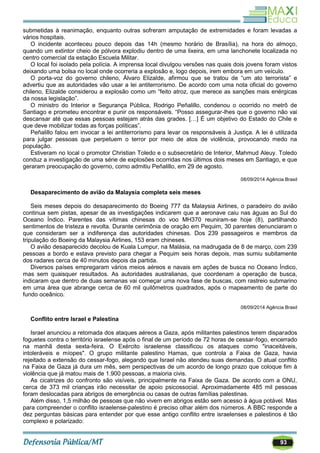 93
submetidas à reanimação, enquanto outras sofreram amputação de extremidades e foram levadas a
vários hospitais.
O incidente aconteceu pouco depois das 14h (mesmo horário de Brasília), na hora do almoço,
quando um extintor cheio de pólvora explodiu dentro de uma lixeira, em uma lanchonete localizada no
centro comercial da estação Escuela Militar.
O local foi isolado pela polícia. A imprensa local divulgou versões nas quais dois jovens foram vistos
deixando uma bolsa no local onde ocorreria a explosão e, logo depois, irem embora em um veículo.
O porta-voz do governo chileno, Álvaro Elizalde, afirmou que se tratou de ―um ato terrorista‖ e
advertiu que as autoridades vão usar a lei antiterrorismo. De acordo com uma nota oficial do governo
chileno, Elizalde considerou a explosão como um ―feito atroz, que merece as sanções mais enérgicas
da nossa legislação‖.
O ministro do Interior e Segurança Pública, Rodrigo Peñalillo, condenou o ocorrido no metrô de
Santiago e prometeu encontrar e punir os responsáveis. ―Posso assegurar-lhes que o governo não vai
descansar até que essas pessoas estejam atrás das grades. […] É um objetivo do Estado do Chile e
que deve mobilizar todas as forças políticas‖.
Peñalillo falou em invocar a lei antiterrorismo para levar os responsáveis à Justiça. A lei é utilizada
para julgar pessoas que perpetuem o terror por meio de atos de violência, provocando medo na
população.
Estiveram no local o promotor Christian Toledo e o subsecretário de Interior, Mahmud Aleuy. Toledo
conduz a investigação de uma série de explosões ocorridas nos últimos dois meses em Santiago, e que
geraram preocupação do governo, como admitiu Peñalillo, em 29 de agosto.
08/09/2014 Agência Brasil
Desaparecimento de avião da Malaysia completa seis meses
Seis meses depois do desaparecimento do Boeing 777 da Malaysia Airlines, o paradeiro do avião
continua sem pistas, apesar de as investigações indicarem que a aeronave caiu nas águas ao Sul do
Oceano Índico. Parentes das vítimas chinesas do voo MH370 reuniram-se hoje (8), partilhando
sentimentos de tristeza e revolta. Durante cerimônia de oração em Pequim, 30 parentes denunciaram o
que consideram ser a indiferença das autoridades chinesas. Dos 239 passageiros e membros da
tripulação do Boeing da Malaysia Airlines, 153 eram chineses.
O avião desaparecido decolou de Kuala Lumpur, na Malásia, na madrugada de 8 de março, com 239
pessoas a bordo e estava previsto para chegar a Pequim seis horas depois, mas sumiu subitamente
dos radares cerca de 40 minutos depois da partida.
Diversos países empregaram vários meios aéreos e navais em ações de busca no Oceano Índico,
mas sem quaisquer resultados. As autoridades australianas, que coordenam a operação de busca,
indicaram que dentro de duas semanas vai começar uma nova fase de buscas, com rastreio submarino
em uma área que abrange cerca de 60 mil quilômetros quadrados, após o mapeamento de parte do
fundo oceânico.
08/09/2014 Agência Brasil
Conflito entre Israel e Palestina
Israel anunciou a retomada dos ataques aéreos a Gaza, após militantes palestinos terem disparados
foguetes contra o território israelense após o final de um período de 72 horas de cessar-fogo, encerrado
na manhã desta sexta-feira. O Exército israelense classificou os ataques como "inaceitáveis,
intoleráveis e míopes". O grupo militante palestino Hamas, que controla a Faixa de Gaza, havia
rejeitado a extensão do cessar-fogo, alegando que Israel não atendeu suas demandas. O atual conflito
na Faixa de Gaza já dura um mês, sem perspectivas de um acordo de longo prazo que coloque fim à
violência que já matou mais de 1.900 pessoas, a maioria civis.
As cicatrizes do confronto são visíveis, principalmente na Faixa de Gaza. De acordo com a ONU,
cerca de 373 mil crianças irão necessitar de apoio psicossocial. Aproximadamente 485 mil pessoas
foram deslocadas para abrigos de emergência ou casas de outras famílias palestinas.
Além disso, 1,5 milhão de pessoas que não vivem em abrigos estão sem acesso à água potável. Mas
para compreender o conflito israelense-palestino é preciso olhar além dos números. A BBC responde a
dez perguntas básicas para entender por que esse antigo conflito entre israelenses e palestinos é tão
complexo e polarizado:
 