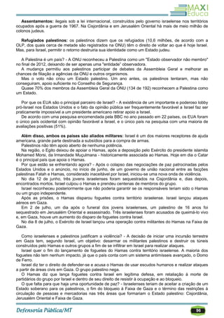 96
Assentamentos: ilegais sob a lei internacional, construídos pelo governo israelense nos territórios
ocupados após a guerra de 1967. Na Cisjordânia e em Jerusalém Oriental há mais de meio milhão de
colonos judeus.
Refugiados palestinos: os palestinos dizem que os refugiados (10,6 milhões, de acordo com a
OLP, dos quais cerca de metade são registrados na ONU) têm o direito de voltar ao que é hoje Israel.
Mas, para Israel, permitir o retorno destruiria sua identidade como um Estado judeu.
A Palestina é um país? - A ONU reconheceu a Palestina como um "Estado observador não membro"
no final de 2012, deixando de ser apenas uma "entidade‖ observadora.
A mudança permitiu aos palestinos participar de debates da Assembleia Geral e melhorar as
chances de filiação a agências da ONU e outros organismos.
Mas o voto não criou um Estado palestino. Um ano antes, os palestinos tentaram, mas não
conseguiram, apoio suficiente no Conselho de Segurança.
Quase 70% dos membros da Assembleia Geral da ONU (134 de 192) reconhecem a Palestina como
um Estado.
Por que os EUA são o principal parceiro de Israel? - A existência de um importante e poderoso lobby
pró-Israel nos Estados Unidos e o fato da opinião pública ser frequentemente favorável a Israel faz ser
praticamente impossível a um presidente americano retirar apoio a Israel.
De acordo com uma pesquisa encomendada pela BBC no ano passado em 22 países, os EUA foram
o único país ocidental com opinião favorável a Israel, e o único país na pesquisa com uma maioria de
avaliações positivas (51%).
Além disso, ambos os países são aliados militares: Israel é um dos maiores receptores de ajuda
americana, grande parte destinada a subsídios para a compra de armas.
Palestinos não têm apoio aberto de nenhuma potência.
Na região, o Egito deixou de apoiar o Hamas, após a deposição pelo Exército do presidente islamita
Mohamed Morsi, da Irmandade Muçulmana - historicamente associada ao Hamas. Hoje em dia o Catar
é o principal país que apoia o Hamas.
Por que estão se enfrentando agora? - Após o colapso das negociações de paz patrocinadas pelos
Estados Unidos e o anúncio, no início de junho, de um governo de união nacional entre as facções
palestinas Fatah e Hamas, considerado inaceitável por Israel, iniciou-se uma nova onda de violência.
No dia 12 de junho, três jovens israelenses foram sequestrados na Cisjordânia e, dias depois,
encontrados mortos. Israel culpou o Hamas e prendeu centenas de membros do grupo.
Israel reconheceu posteriormente que não poderia garantir se os responsáveis teriam sido o Hamas
ou um grupo independente.
Após as prisões, o Hamas disparou foguetes contra território israelense. Israel lançou ataques
aéreos em Gaza.
Em 2 de julho, um dia após o funeral dos jovens israelenses, um palestino de 16 anos foi
sequestrado em Jerusalém Oriental e assassinado. Três israelenses foram acusados de queimá-lo vivo
e, em Gaza, houve um aumento do disparo de foguetes contra Israel.
No dia 8 de julho, o Exército de Israel lançou uma operação contra militantes do Hamas na Faixa de
Gaza.
Como israelenses e palestinos justificam a violência? - A decisão de iniciar uma incursão terrestre
em Gaza tem, segundo Israel, um objetivo: desarmar os militantes palestinos e destruir os túneis
construídos pelo Hamas e outros grupos a fim de se infiltrar em Israel para realizar ataques.
Israel quer o fim do lançamento de foguetes do Hamas contra território israelense. A maioria dos
foguetes não tem nenhum impacto, já que o país conta com um sistema antimísseis avançado, o Domo
de Ferro.
Israel diz ter o direito de defender-se e acusa o Hamas de usar escudos humanos e realizar ataques
a partir de áreas civis em Gaza. O grupo palestino nega.
O Hamas diz que lança foguetes contra Israel em legítima defesa, em retaliação à morte de
partidários do grupo por Israel e dentro de seu direito de resistir à ocupação e ao bloqueio.
O que falta para que haja uma oportunidade de paz? - Israelenses teriam de aceitar a criação de um
Estado soberano para os palestinos, o fim do bloqueio à Faixa de Gaza e o término das restrições à
circulação de pessoas e mercadorias nas três áreas que formariam o Estado palestino: Cisjordânia,
Jerusalém Oriental e Faixa de Gaza.
 