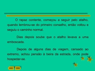 O rapaz contente, começou a seguir pelo atalho,
quando lembrou-se do primeiro conselho, então voltou e
seguiu o caminho normal.
Dias depois soube que o atalho levava a uma
emboscada.
Depois de alguns dias de viagem, cansado ao
extremo, achou pensão à beira da estrada, onde pode
hospedar-se.
 