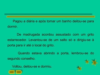 Pagou a diária e após tomar um banho deitou-se para
dormir.
De madrugada acordou assustado com um grito
estarrecedor. Levantou-se de um salto só e dirigiu-se à
porta para ir até o local do grito.
Quando estava abrindo a porta, lembrou-se do
segundo conselho.
Voltou, deitou-se e dormiu.
 