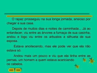O rapaz prosseguiu na sua longa jornada, ansioso por
chegar a sua casa.
Depois de muitos dias e noites de caminhada... Já ao
entardecer, viu entre as árvores a fumaça de sua casinha,
andou e logo viu entre os arbustos a silhueta de sua
esposa.
Estava anoitecendo, mas ele pode ver que ela não
estava só.
Andou mais um pouco e viu que ela tinha entre as
pernas, um homem a quem estava acariciando
os cabelos.
 