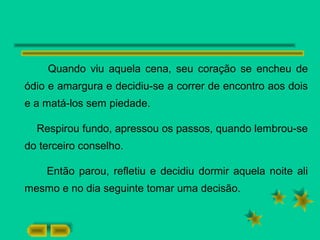 Quando viu aquela cena, seu coração se encheu de
ódio e amargura e decidiu-se a correr de encontro aos dois
e a matá-los sem piedade.
Respirou fundo, apressou os passos, quando lembrou-se
do terceiro conselho.
Então parou, refletiu e decidiu dormir aquela noite ali
mesmo e no dia seguinte tomar uma decisão.
 