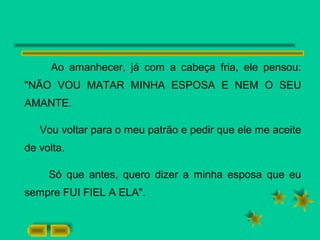 Ao amanhecer, já com a cabeça fria, ele pensou:
"NÃO VOU MATAR MINHA ESPOSA E NEM O SEU
AMANTE.
Vou voltar para o meu patrão e pedir que ele me aceite
de volta.
Só que antes, quero dizer a minha esposa que eu
sempre FUI FIEL A ELA".
 