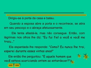 Dirigiu-se à porta da casa e bateu.
Quando a esposa abre a porta e o reconhece, se atira
em seu pescoço e o abraça afetuosamente.
Ele tenta afastá-la, mas não consegue. Então, com
lágrimas nos olhos lhe diz: "Eu fui fiel a você e você me
traiu..."
Ela espantada lhe responde: "Como? Eu nunca lhe trai,
esperei durante esses vintes anos!"
Ele então lhe perguntou: "E aquele homem que
você estava acariciando ontem ao entardecer?"
 
