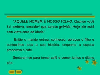 "AQUELE HOMEM É NOSSO FILHO. Quando você
foi embora, descobri que estava grávida. Hoje ele está
com vinte anos de idade.“
Então o marido entrou, conheceu, abraçou o filho e
contou-lhes toda a sua história, enquanto a esposa
preparava o café.
Sentaram-se para tomar café e comer juntos o último
pão.
 