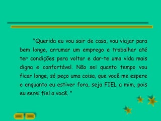 "Querida eu vou sair de casa, vou viajar para
bem longe, arrumar um emprego e trabalhar até
ter condições para voltar e dar-te uma vida mais
digna e confortável. Não sei quanto tempo vou
ficar longe, só peço uma coisa, que você me espere
e enquanto eu estiver fora, seja FIEL a mim, pois
eu serei fiel a você. "
 