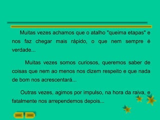 Muitas vezes achamos que o atalho "queima etapas" e
nos faz chegar mais rápido, o que nem sempre é
verdade...
Muitas vezes somos curiosos, queremos saber de
coisas que nem ao menos nos dizem respeito e que nada
de bom nos acrescentará...
Outras vezes, agimos por impulso, na hora da raiva, e
fatalmente nos arrependemos depois...
 