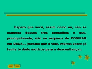 Espero que você, assim como eu, não se
esqueça desses três conselhos e que,
principalmente, não se esqueça de CONFIAR
em DEUS... (mesmo que a vida, muitas vezes já
tenha te dado motivos para a desconfiança).
 