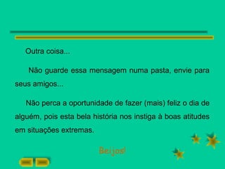 Outra coisa...
Não guarde essa mensagem numa pasta, envie para
seus amigos...
Não perca a oportunidade de fazer (mais) feliz o dia de
alguém, pois esta bela história nos instiga à boas atitudes
em situações extremas.
Beijos!
 