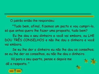 O patrão então lhe respondeu:
"Tudo bem, afinal, fizemos um pacto e vou cumpri-lo,
só que antes quero lhe fazer uma proposta, tudo bem?
Eu lhe dou o seu dinheiro e você vai embora, ou LHE
DOU TRÊS CONSELHOS e não lhe dou o dinheiro e você
vai embora.
Se eu lhe der o dinheiro eu não lhe dou os conselhos;
se eu lhe der os conselhos, eu não lhe dou o dinheiro.
Vá para o seu quarto, pense e depois me
dê a resposta. "
 