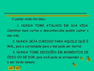 O patrão então lhe falou:
1. NUNCA TOME ATALHOS EM SUA VIDA.
Caminhos mais curtos e desconhecidos podem custar a
sua vida.
2. NUNCA SEJA CURIOSO PARA AQUILO QUE É
MAL, pois a curiosidade para o mal pode ser mortal.
3. NUNCA TOME DECISÕES EM MOMENTOS DE
ÓDIO OU DE DOR, pois você pode se arrepender
e ser tarde demais.
 