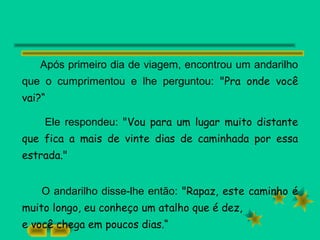 Após primeiro dia de viagem, encontrou um andarilho
que o cumprimentou e lhe perguntou: "Pra onde você
vai?“
Ele respondeu: "Vou para um lugar muito distante
que fica a mais de vinte dias de caminhada por essa
estrada."
O andarilho disse-lhe então: "Rapaz, este caminho é
muito longo, eu conheço um atalho que é dez,
e você chega em poucos dias.“
 