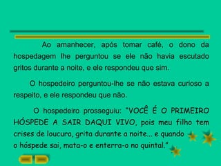 Ao amanhecer, após tomar café, o dono da
hospedagem lhe perguntou se ele não havia escutado
gritos durante a noite, e ele respondeu que sim.
O hospedeiro perguntou-lhe se não estava curioso a
respeito, e ele respondeu que não.
O hospedeiro prosseguiu: “VOCÊ É O PRIMEIRO
HÓSPEDE A SAIR DAQUI VIVO, pois meu filho tem
crises de loucura, grita durante a noite... e quando
o hóspede sai, mata-o e enterra-o no quintal.”
 