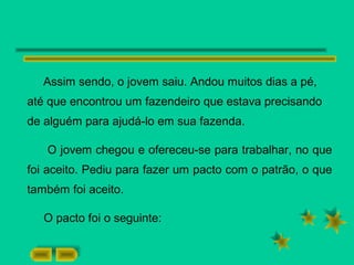 Assim sendo, o jovem saiu. Andou muitos dias a pé,
até que encontrou um fazendeiro que estava precisando
de alguém para ajudá-lo em sua fazenda.
O jovem chegou e ofereceu-se para trabalhar, no que
foi aceito. Pediu para fazer um pacto com o patrão, o que
também foi aceito.
O pacto foi o seguinte:
 