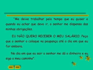 "Me deixe trabalhar pelo tempo que eu quiser e
quando eu achar que devo ir, o senhor me dispensa das
minhas obrigações.
EU NÃO QUERO RECEBER O MEU SALÁRIO. Peço
que o senhor o coloque na poupança até o dia em que eu
for embora.
No dia em que eu sair o senhor me dá o dinheiro e eu
sigo o meu caminho".
 