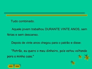 Tudo combinado.
Aquele jovem trabalhou DURANTE VINTE ANOS, sem
férias e sem descanso.
Depois de vinte anos chegou para o patrão e disse:
"Patrão, eu quero o meu dinheiro, pois estou voltando
para a minha casa."
 