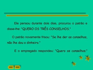 Ele pensou durante dois dias, procurou o patrão e
disse-lhe: "QUERO OS TRÊS CONSELHOS."
O patrão novamente frisou: "Se lhe der os conselhos,
não lhe dou o dinheiro."
E o empregado respondeu: "Quero os conselhos."
 