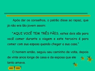 Após dar os conselhos, o patrão disse ao rapaz, que
já não era tão jovem assim:
"AQUI VOCÊ TEM TRÊS PÃES, estes dois são para
você comer durante a viagem e este terceiro é para
comer com sua esposa quando chegar a sua casa.“
O homem então, seguiu seu caminho de volta, depois
de vinte anos longe de casa e da esposa que ele
tanto amava.
 