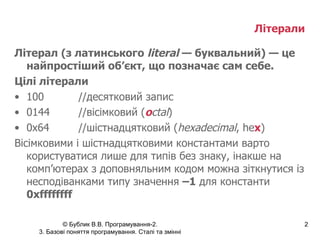 Літерали   Літерал (з латинського  literal  — буквальний) — це найпростіший об’єкт, що позначає сам себе. Цілі літерали 100 //десятковий запис 0144 //вісімковий ( o ctal ) 0х64 //шістнадцятковий ( hexadecimal ,  he x ) Вісімковими і шістнадцятковими константами варто користуватися лише для типів без знаку, інакше на комп’ютерах з доповняльним кодом можна зіткнутися із несподіванками типу значення  –1  для константи  0xffffffff 