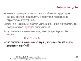Pointer vs. goto Указники приводять до тих же проблем в структурах даних, до яких приводять оператори переходу в структурах керування. Скрізь, де можна, уникаємо указників. Якщо вживаємо, то дотримуємось  суворої  дисципліни! Якщо значення указника невідоме, ініціалізуємо його  нулем float *px = 0; Якщо значення указника не нуль, то з ним зв'язані  два  елементи пам'яті! 
