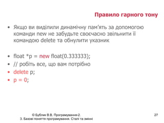 Правило гарного тону Якщо ви виділили динамічну пам’ять за допомогою команди  new  не забудьте своєчасно звільнити її командою  delete  та обнулити указник float *p =  new  float(0.333333); // робіть все, що вам потрібно delete  p; p = 0 ; 