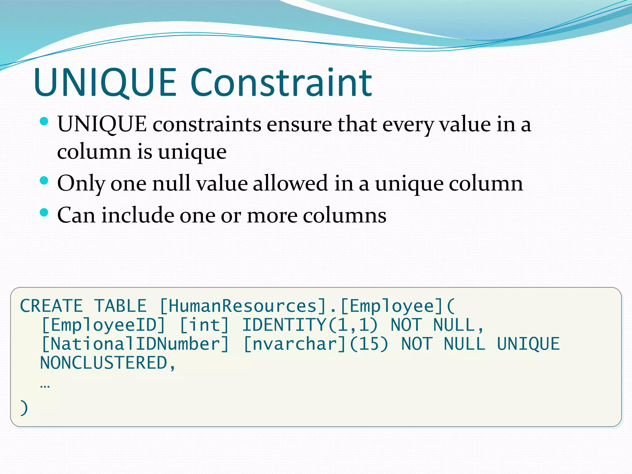 UNIQUE Constraint
 UNIQUE constraints ensure that every value in a
column is unique
 Only one null value allowed in a unique column
 Can include one or more columns
CREATE TABLE [HumanResources].[Employee](
[EmployeeID] [int] IDENTITY(1,1) NOT NULL,
[NationalIDNumber] [nvarchar](15) NOT NULL UNIQUE
NONCLUSTERED,
…
)
 