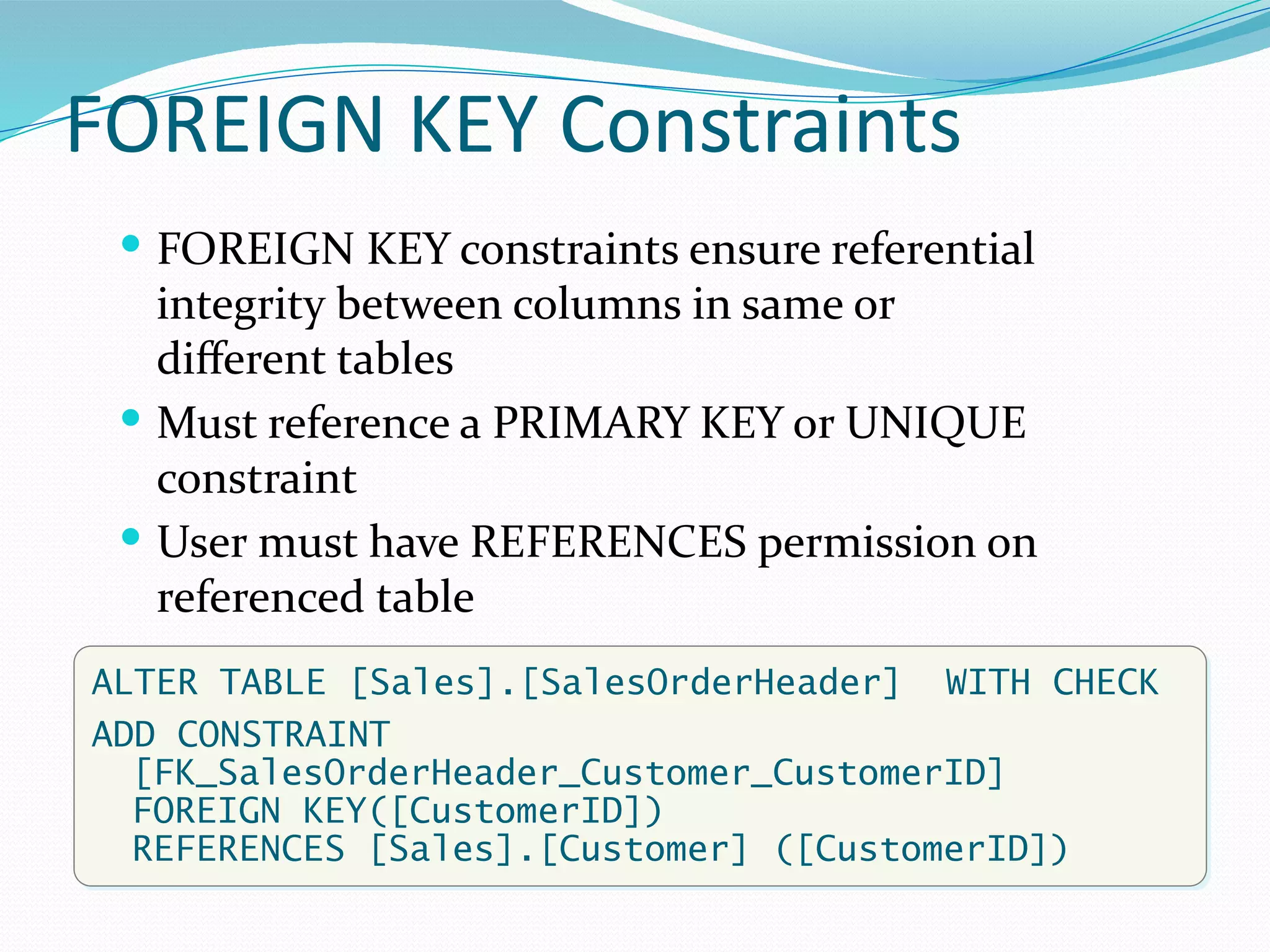FOREIGN KEY Constraints
 FOREIGN KEY constraints ensure referential
integrity between columns in same or
different tables
 Must reference a PRIMARY KEY or UNIQUE
constraint
 User must have REFERENCES permission on
referenced table
ALTER TABLE [Sales].[SalesOrderHeader] WITH CHECK
ADD CONSTRAINT
[FK_SalesOrderHeader_Customer_CustomerID]
FOREIGN KEY([CustomerID])
REFERENCES [Sales].[Customer] ([CustomerID])
 