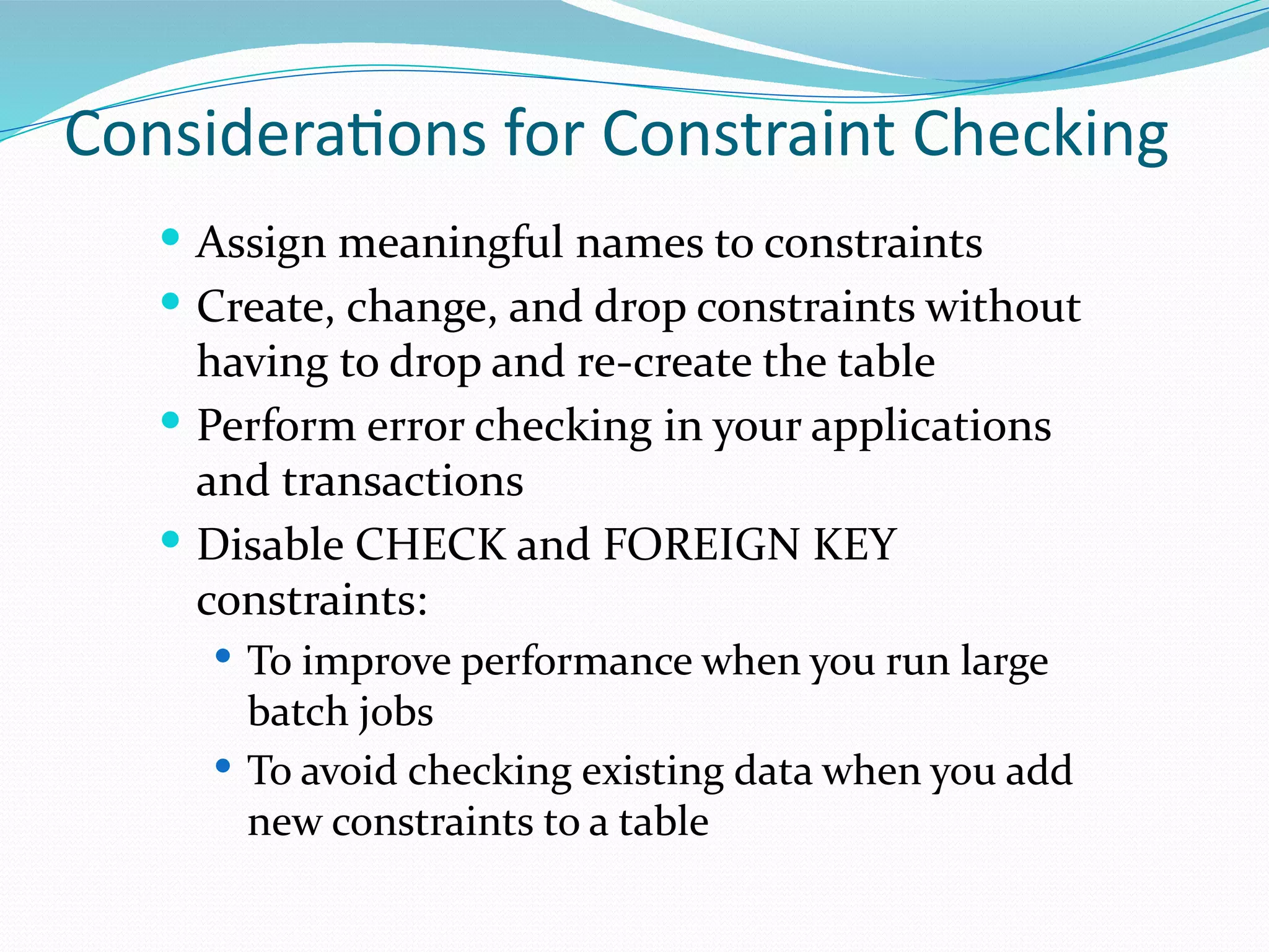 Considerations for Constraint Checking
 Assign meaningful names to constraints
 Create, change, and drop constraints without
having to drop and re-create the table
 Perform error checking in your applications
and transactions
 Disable CHECK and FOREIGN KEY
constraints:
 To improve performance when you run large
batch jobs
 To avoid checking existing data when you add
new constraints to a table
 