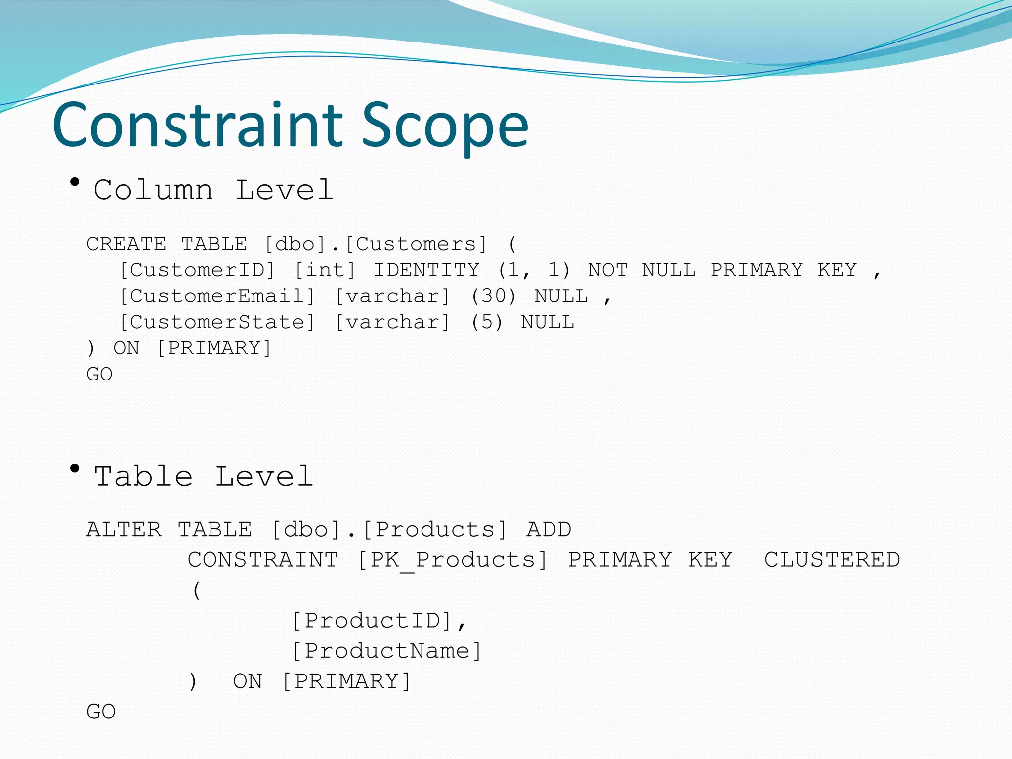 Constraint Scope
CREATE TABLE [dbo].[Customers] (
[CustomerID] [int] IDENTITY (1, 1) NOT NULL PRIMARY KEY ,
[CustomerEmail] [varchar] (30) NULL ,
[CustomerState] [varchar] (5) NULL
) ON [PRIMARY]
GO
ALTER TABLE [dbo].[Products] ADD
CONSTRAINT [PK_Products] PRIMARY KEY CLUSTERED
(
[ProductID],
[ProductName]
) ON [PRIMARY]
GO
• Column Level
• Table Level
 