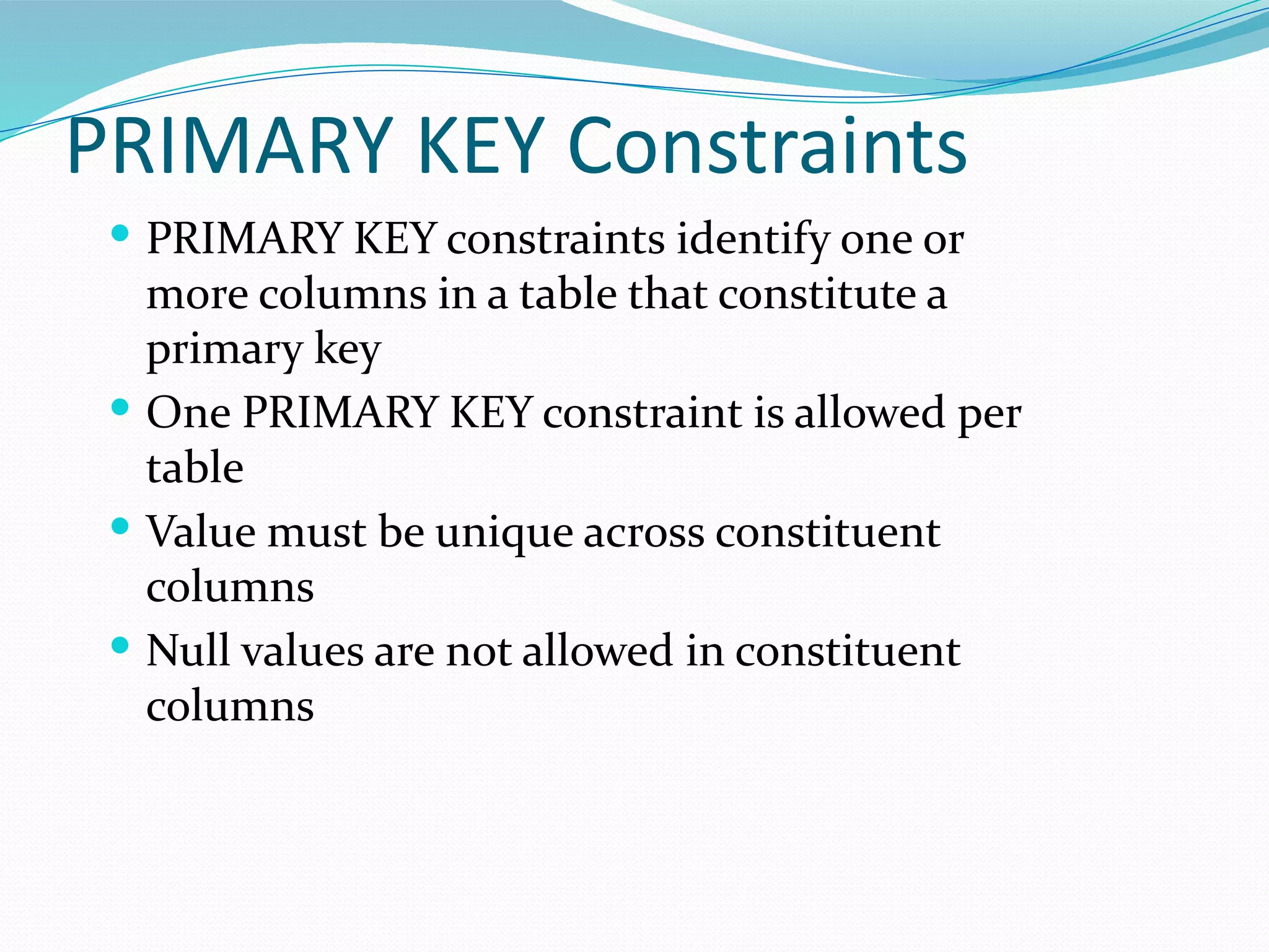 PRIMARY KEY Constraints
 PRIMARY KEY constraints identify one or
more columns in a table that constitute a
primary key
 One PRIMARY KEY constraint is allowed per
table
 Value must be unique across constituent
columns
 Null values are not allowed in constituent
columns
 