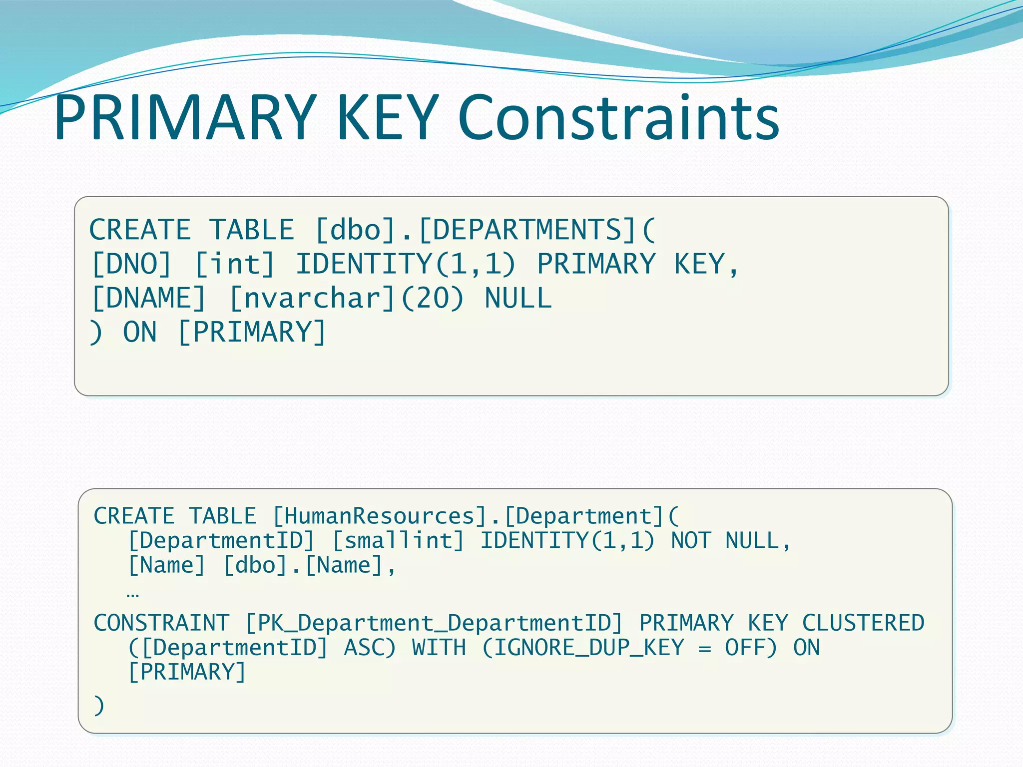 PRIMARY KEY Constraints
CREATE TABLE [dbo].[DEPARTMENTS](
[DNO] [int] IDENTITY(1,1) PRIMARY KEY,
[DNAME] [nvarchar](20) NULL
) ON [PRIMARY]
CREATE TABLE [HumanResources].[Department](
[DepartmentID] [smallint] IDENTITY(1,1) NOT NULL,
[Name] [dbo].[Name],
…
CONSTRAINT [PK_Department_DepartmentID] PRIMARY KEY CLUSTERED
([DepartmentID] ASC) WITH (IGNORE_DUP_KEY = OFF) ON
[PRIMARY]
)
 