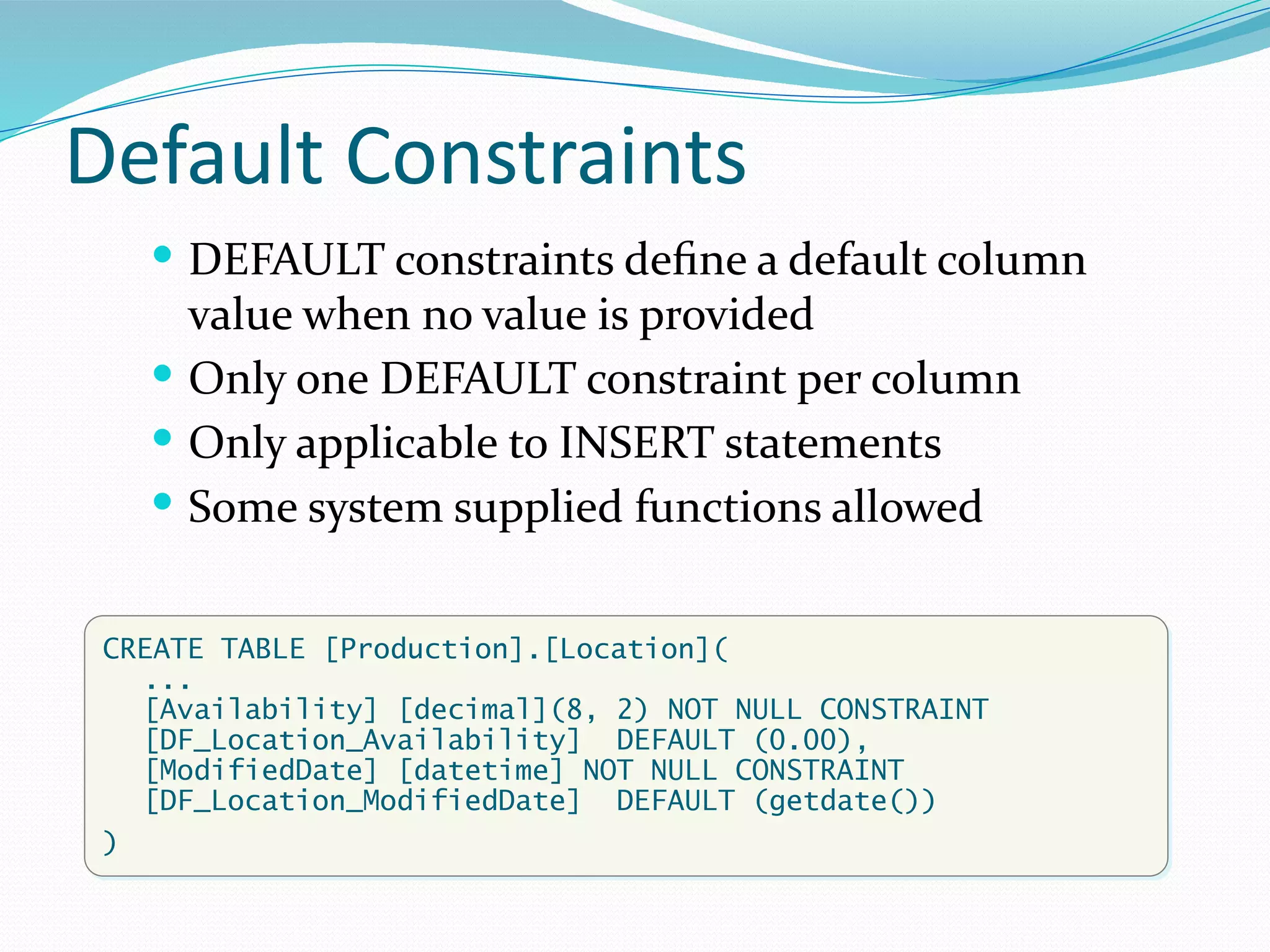 Default Constraints
 DEFAULT constraints define a default column
value when no value is provided
 Only one DEFAULT constraint per column
 Only applicable to INSERT statements
 Some system supplied functions allowed
CREATE TABLE [Production].[Location](
...
[Availability] [decimal](8, 2) NOT NULL CONSTRAINT
[DF_Location_Availability] DEFAULT (0.00),
[ModifiedDate] [datetime] NOT NULL CONSTRAINT
[DF_Location_ModifiedDate] DEFAULT (getdate())
)
 