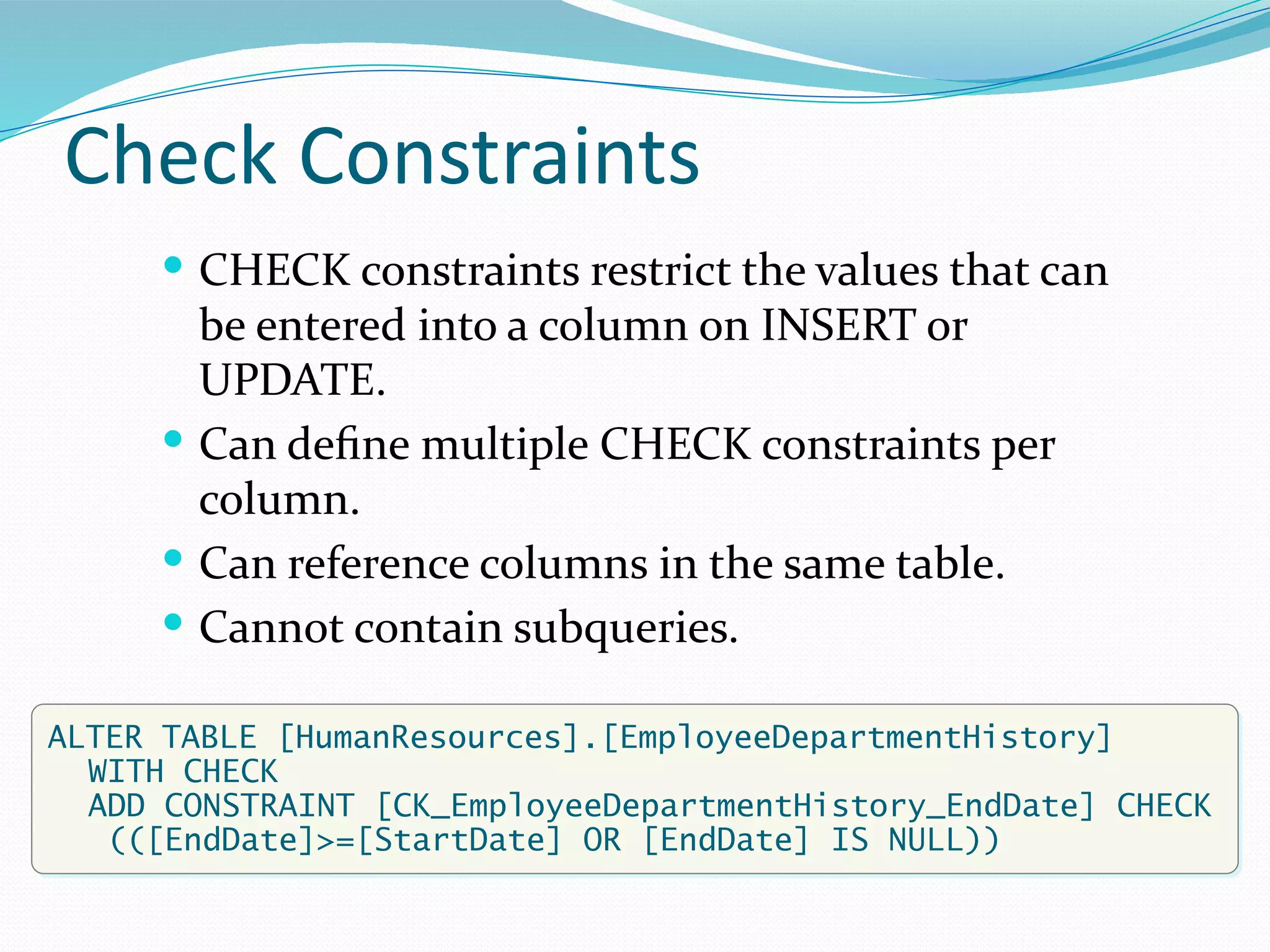 Check Constraints
 CHECK constraints restrict the values that can
be entered into a column on INSERT or
UPDATE.
 Can define multiple CHECK constraints per
column.
 Can reference columns in the same table.
 Cannot contain subqueries.
ALTER TABLE [HumanResources].[EmployeeDepartmentHistory]
WITH CHECK
ADD CONSTRAINT [CK_EmployeeDepartmentHistory_EndDate] CHECK
(([EndDate]>=[StartDate] OR [EndDate] IS NULL))
 