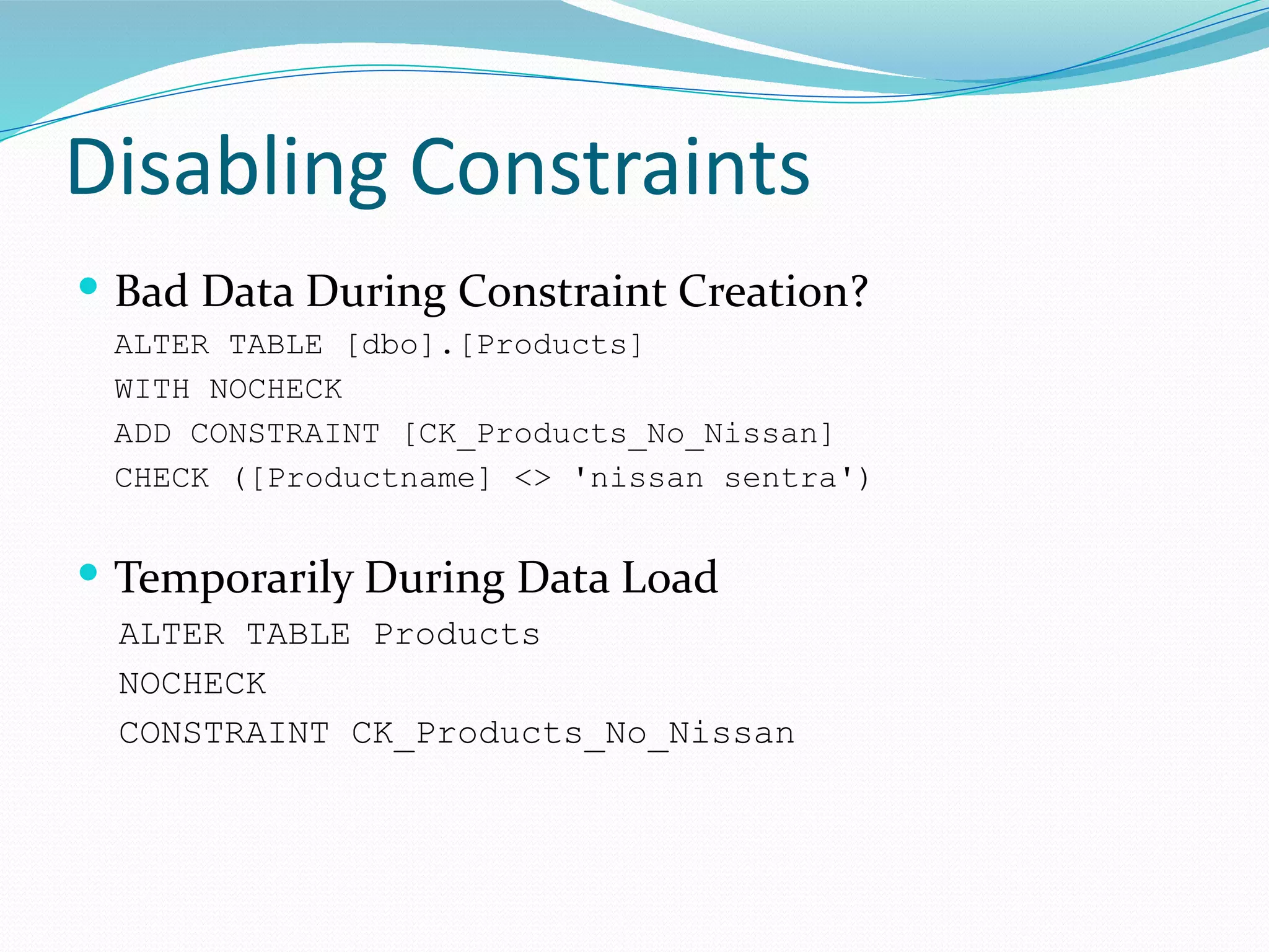 Disabling Constraints
 Bad Data During Constraint Creation?
ALTER TABLE [dbo].[Products]
WITH NOCHECK
ADD CONSTRAINT [CK_Products_No_Nissan]
CHECK ([Productname] <> 'nissan sentra')
 Temporarily During Data Load
ALTER TABLE Products
NOCHECK
CONSTRAINT CK_Products_No_Nissan
 