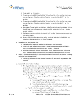 Alga Norte Community Park
                                                                                       Contract No. 3837A


                   ii. Assign a LRP for the project.
                  iii. Provide a certified QSD (Qualified SWPPP Developer) to either develop or oversee
                       the development of the Storm Water Pollution Prevention Plan SWPPP for the
                       project.
                  iv. Provide a certified QSD (Qualified SWPPP Developer) to either develop or oversee
                       the development of the Storm Water Pollution Prevention Plan SWPPP for the
                       project.
                   v. Develop an Annual Report per the State of California Regional Water Quality Control
                       Board requirements for approval and submittal by September 1 of every year the
                       project is active.
                  vi. During construction, maintain all required BMPs and/or site improvements built per
                       the approved plan.
                 vii. Ensure all TCBMPs (i.e., post construction BMPs), as described in the SWMP, are
                       installed and a maintained by the City of Carlsbad.

          c. Noise Pollution Management Plan
                  i. Define hours of operation and how it compares to City Ordinances
                 ii. Contractor shall Develop and maintain a noise-abatement program and enforce
                     strict discipline over all personnel to keep noise to a minimum.
                iii. Execute construction work by methods and by use of equipment that will reduce
                     noise and which will provide minimum interference with neighborhood activities.
          d. Define a procedure for blasting (if applicable). Provide certifications of key persons handling
             explosivesTree Protection Plan
                  i. Define a plan on how all trees planned to remain on the site will be protected and
                     watered.

          e. Sustainable Construction Practices
                 i. The City’s intention is to encourage sustainable practices during the construction
                    process without increasing the cost of construction. The Contractor is encouraged to
                    participate in this voluntary program. The contractor shall submit their goals for the
                    following practices and will be responsible for measuring their success. There is no
                    penalty for failing to meet these goals.
                         1. Provide a plan on purchasing materials from regional sources within 500
                            miles of the site
                                 a. Present a goal for procuring regional material as a percentage of the
                                      total material procured for the project
                                 b. Track the actual procurement of materials that are regionally
                                      provided as compared to the total material procured for the project.
                         2. Provide a plan for waste and material re-use
                                 a. Present a goal for waste material diversion from the landfill as a
                                      percentage of the total waste for the project.
2-15-12                                      Page 4 of 8     Construction Management Plan Guideline
 