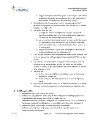 Alga Norte Community Park
                                                                                       Contract No. 3837A


                                   c. engage in a highly collaborative system of planning the work in those
                                       phases with the people who manage the day-to-day assignment of
                                       work for that phase (designing the production system).
                          4.   The production plan for each phase must be created using the "pull"
                               technique, starting from the milestone on the right, and working to start of
                               the phase toward the left.
                          5.   The project team will also:
                                   a. use a process for look ahead planning (usually 6 weeks) that
                                       identifies everything that needs to be in place so that assignments
                                       can be made and work can be done as planned;
                                   b. use a constraints identification system to ensure quality discussions
                                       of "making work ready" and indicates that individuals have made
                                       commitments to remove constraints for tasks in future weeks 5 or 6
                                       or beyond; and
                                   c. engage in collaborative weekly work planning that determines the
                                       tasks that will be done in the following week.
                          6.   Tasks that are completed in the assigned week are measured, averaged each
                               week and represented publicly in a percent plan complete (PPC) trend chart
                               format.
                          7.   Tasks that are not completed are investigated for reasons they were not
                               complete so that we can analyze whether the failure was one-off like
                               weather or sickness on the job or systemic like continual failures of material
                               to be delivered on time.
                          8.   The goals are:
                                   a. to have planning reliability substantially in excess of the industry
                                       average PPC of 54%; and
                                   b. to insure that the PPC measurement is on an upward improving
                                       trend.
                          9.   Regular assessments of the team's use of the Last Planner® are to be made
                               to ensure continued improvement of behaviors, process, discipline, tools.

   6. Cost Management Plan
         a. Define the project’s cost control procedures
         b. Define a Risk Mitigation Plan for the project. Define the specific risks the project may be
             challenged by and a detailed plan on how to mitigate that risk.
         c. Define the Contractor Controlled Contingency and a plan on how this can be re-allocated to
             fund scope increases (Phased Reduction of unused Contractor Controlled Contingency)
         d. Define the Change Order process including notification requirements
         e. Define a payment process for progress payments. Include a plan for waiver of lien
             requirements for subcontractors.
2-15-12                                      Page 6 of 8     Construction Management Plan Guideline
 