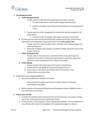 Alga Norte Community Park
                                                                                       Contract No. 3837A


   7. Site Management Plan
          a. Traffic Management Plan
                  i. Provide a plan for traffic that shows approved travel routes to the site
                         1. This plan should limit or restrict traffic through residential areas

                           2. Apply for and obtain a permit from the City Engineer for any proposed haul
                              routes.

                   ii. Provide a plan for traffic management for all work that must be completed in the
                       public streets.
                           1. This plan includes all signage, traffic signals, and police requirements
           b. Provide a plan for street closures (full and partial) including coordination with the Police
              Department and Transportation Departments from the City.Site Logistics Plan
                    i. Provide a plan that shows the office trailers, lay-down areas, staging, storage, and
                       worker parking areas.
                   ii. Show how the logistics plan changes, if it needs to change, during the course of the
                       project’s duration.
           c. Utility Coordination Plan
                    i. Provide a plan on the process for coordination of the various utility agencies
                       required for the project, including meeting attendance, submittals, and permits
                       required to allow the placement of the utilities to the project.
           d. Project Signage
                    i. Prepare a project information sign per the project’s specifications
                   ii. Provide banners and signage for the ground breaking ceremony
                  iii. Banner signs or other signs promoting the General Contractor or their
                       subcontractors are not permitted.

   8. Building Information Modeling (BIM) Plan
          a. Describe how BIM will be utilized for the project

                    i. Define protocol for design input of team members and who is ultimately
                       accountable for the Model.

           b. Define utilization of Computerized Maintenance Management System (CMMS) to assist in
              the maintenance of the project

   9. Project Close-out Plan
          a. Complete the attached matrix showing all of the special inspections, warrantees, training,
              and all attic stock required for each specification section.
          b. Per the contract, Final Completion is tied to Substantial Completion. Final Completion must
              occur 60 days after Substantial Completion. The Liquidated Damages for a delay in


2-15-12                                       Page 7 of 8     Construction Management Plan Guideline
 
