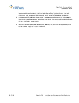 Alga Norte Community Park
                                                                                    Contract No. 3837A


             Substantial Completion (which is defined as 60 days before Final Completion) shall be in
             effect if the Final Completion does not occur within 60 days of Substantial Completion
          c. Provide an electronic version of the Owner’s Manual that contains all of the shop drawing
             information, operating manuals, warranties, and contact information (authorized repairmen)
             for each component of the project.

          d. Provide as-built information to the Architect of Record for producing the Record Drawings
             for the project, as per the General Conditions.




2-15-12                                    Page 8 of 8     Construction Management Plan Guideline
 