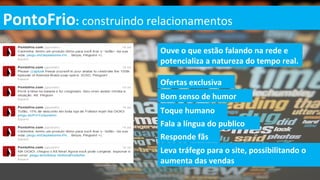 PontoFrio: construindo relacionamentos
                          Ouve o que estão falando na rede e
                          potencializa a natureza do tempo real.

                          Ofertas exclusiva
                          Bom senso de humor
                          Toque humano
                          Fala a língua do publico
                          Responde fãs
                          Leva tráfego para o site, possibilitando o
                          aumenta das vendas
 