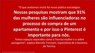 “O que avaliamos muito foi nosso público estratégico.
                                     Nossas pesquisas mostram que 91%
                                     das mulheres são influenciadoras no
                                         processo de compra de um
                                     apartamento e por isso o Pinterest é
                                           importante para nós.
                                   Temos espaços separados como o Tecnisa mulher e o sobre
                                paisagismo”, explica Marcelo Trevisani, especialista de e-business
                                                          da Tecnisa.
Fonte: http://exame.abril.com.br/marketing/noticias/pinterest-porque-e-importante-a-sua-marca-estar-nele?page=3
 