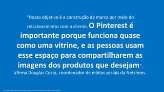 “Nosso objetivo é a construção de marca por meio do
                                              O Pinterest é
                                              relacionamento com o cliente.

                           importante porque funciona quase
                          como uma vitrine, e as pessoas usam
                          esse espaço para compartilharem as
                          imagens dos produtos que desejam”,
                     afirma Douglas Costa, coordenador de mídias sociais da Netshoes.


Fonte: http://exame.abril.com.br/marketing/noticias/pinterest-porque-e-importante-a-sua-marca-estar-nele?page=3
 