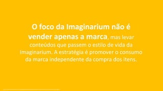 O foco da Imaginarium não é
                                                 vender apenas a marca, mas levar
                                   conteúdos que passem o estilo de vida da
                                Imaginarium. A estratégia é promover o consumo
                                  da marca independente da compra dos itens.



Fonte: http://exame.abril.com.br/marketing/noticias/pinterest-porque-e-importante-a-sua-marca-estar-nele?page=3
 