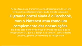 “O que fazemos é transmitir o estilo Imaginarium de ser. Em
                                     termos de resultados práticos, ainda é muito incipiente.
                               O grande portal ainda é o Facebook,
                                  mas o Pinterest atua como um
                                 complemento das nossas ações.
                                   Ele ainda está muito no começo e é muito rico para o que a
                                  Imaginarium faz, que é o design e a diversão”, conta Gilberto
                                         Carvalho, gerente de marketing da Imaginarium.


Fonte: http://exame.abril.com.br/marketing/noticias/pinterest-porque-e-importante-a-sua-marca-estar-nele?page=3
 